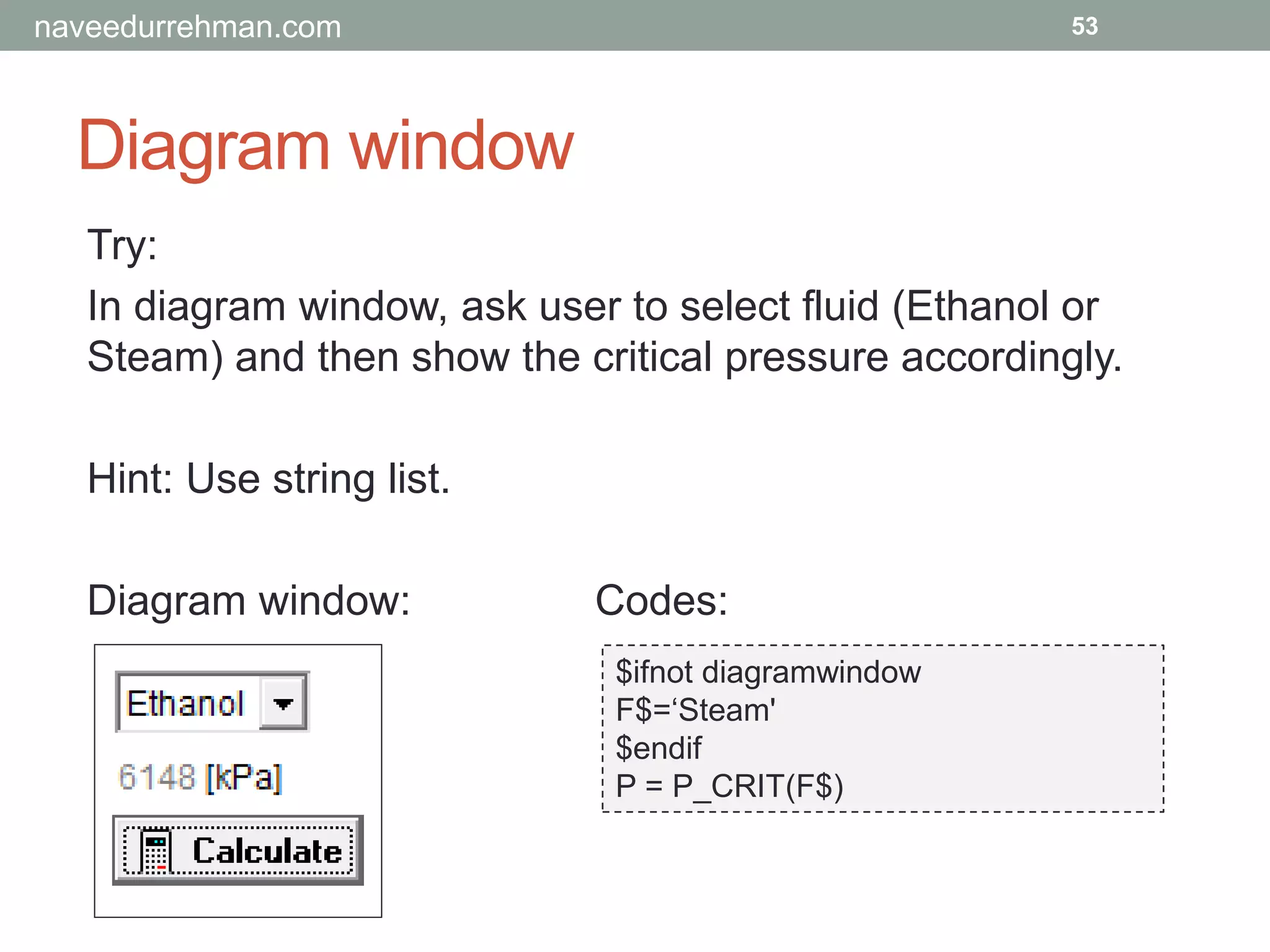 Diagram window
53
Try:
In diagram window, ask user to select fluid (Ethanol or
Steam) and then show the critical pressure accordingly.
Hint: Use string list.
Diagram window: Codes:
$ifnot diagramwindow
F$=‘Steam'
$endif
P = P_CRIT(F$)
naveedurrehman.com
 