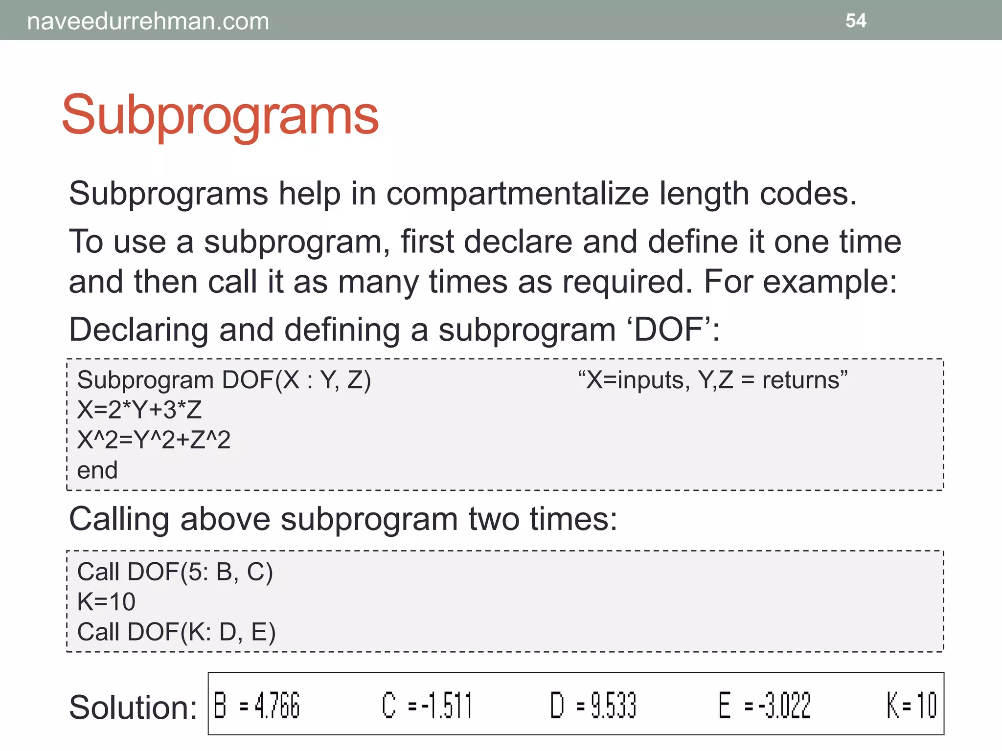 Subprograms
54
Subprograms help in compartmentalize length codes.
To use a subprogram, first declare and define it one time
and then call it as many times as required. For example:
Declaring and defining a subprogram ‘DOF’:
Subprogram DOF(X : Y, Z) “X=inputs, Y,Z = returns”
X=2*Y+3*Z
X^2=Y^2+Z^2
end
Calling above subprogram two times:
Call DOF(5: B, C)
K=10
Call DOF(K: D, E)
Solution:
naveedurrehman.com
 