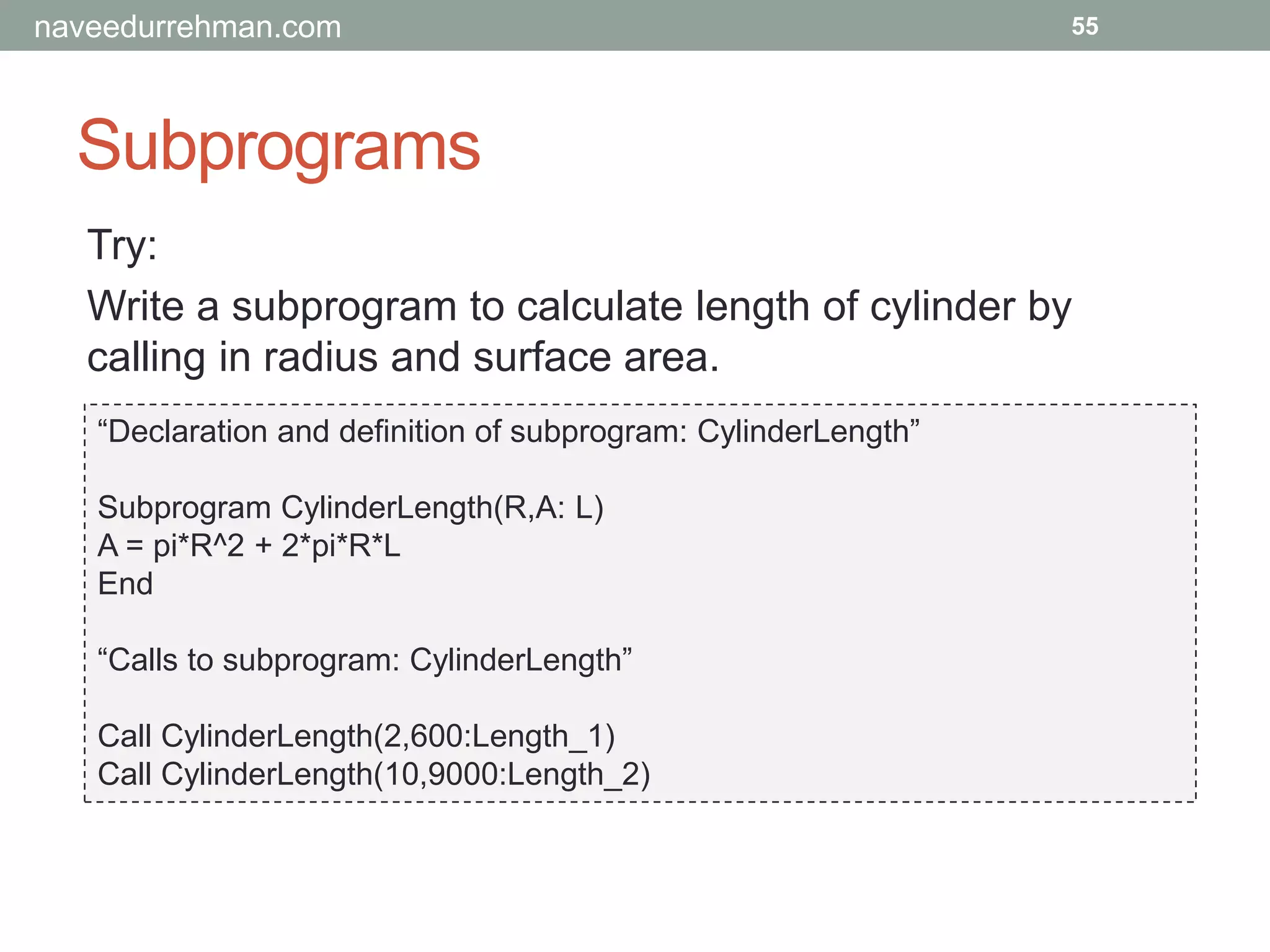 Subprograms
55
Try:
Write a subprogram to calculate length of cylinder by
calling in radius and surface area.
“Declaration and definition of subprogram: CylinderLength”
Subprogram CylinderLength(R,A: L)
A = pi*R^2 + 2*pi*R*L
End
“Calls to subprogram: CylinderLength”
Call CylinderLength(2,600:Length_1)
Call CylinderLength(10,9000:Length_2)
naveedurrehman.com
 