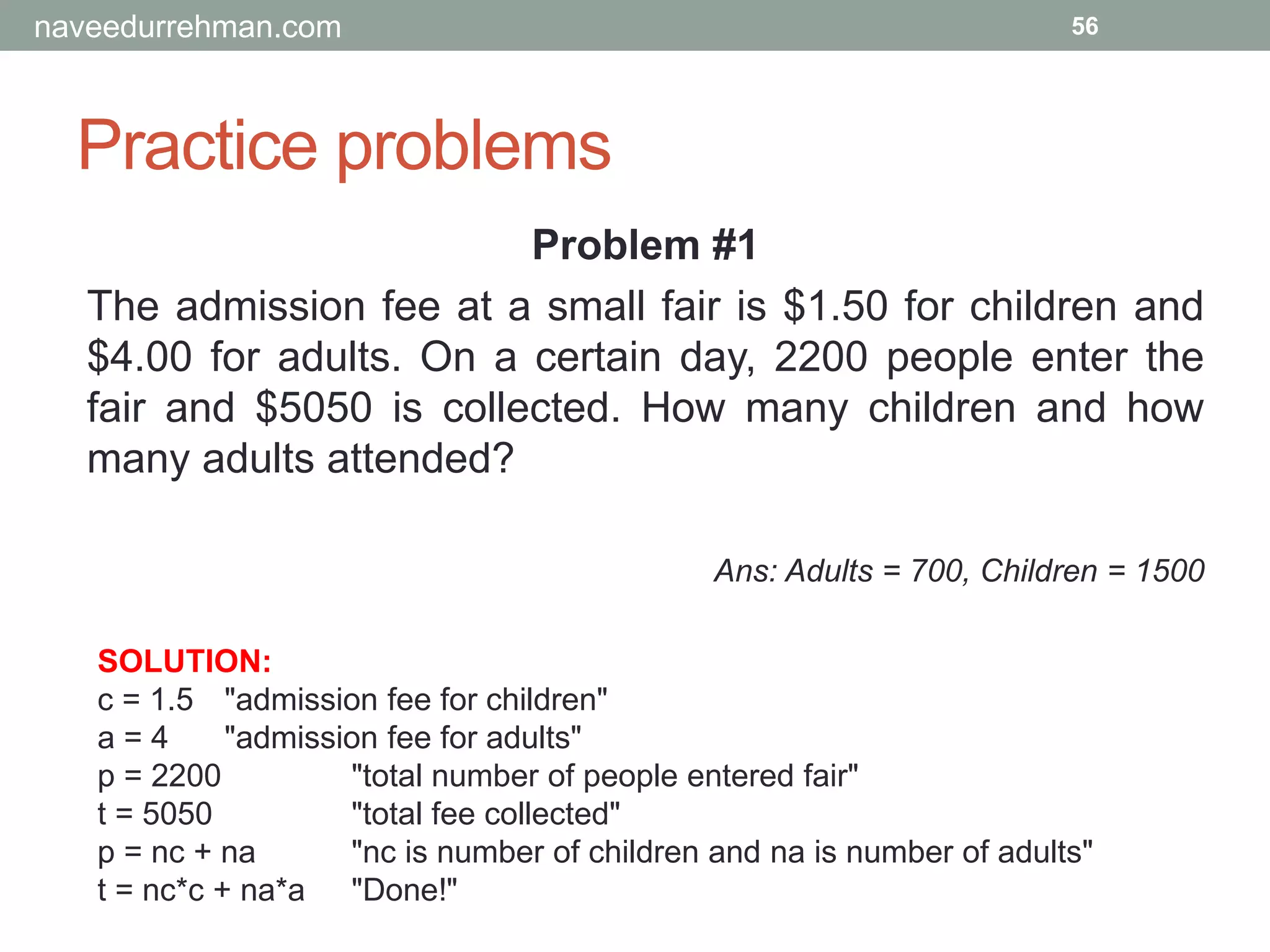Practice problems
56
Problem #1
The admission fee at a small fair is $1.50 for children and
$4.00 for adults. On a certain day, 2200 people enter the
fair and $5050 is collected. How many children and how
many adults attended?
Ans: Adults = 700, Children = 1500
SOLUTION:
c = 1.5 "admission fee for children"
a = 4 "admission fee for adults"
p = 2200 "total number of people entered fair"
t = 5050 "total fee collected"
p = nc + na "nc is number of children and na is number of adults"
t = nc*c + na*a "Done!"
naveedurrehman.com
 