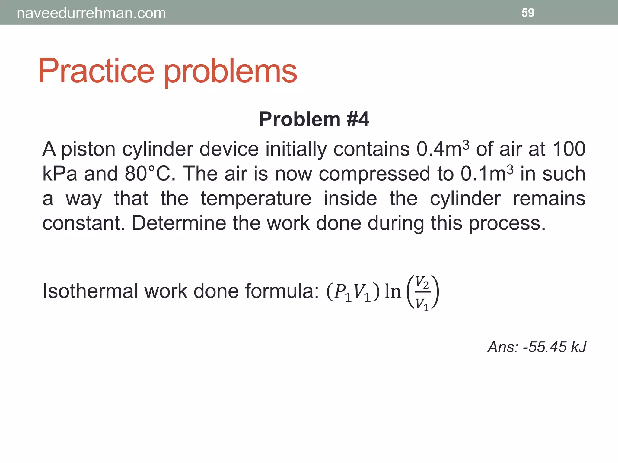 Practice problems
59
Problem #4
A piston cylinder device initially contains 0.4m3 of air at 100
kPa and 80°C. The air is now compressed to 0.1m3 in such
a way that the temperature inside the cylinder remains
constant. Determine the work done during this process.
Isothermal work done formula: 𝑃1 𝑉1 ln
𝑉2
𝑉1
Ans: -55.45 kJ
naveedurrehman.com
 