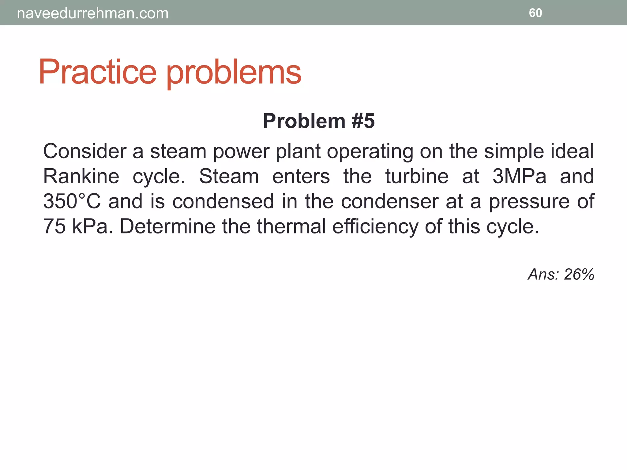 Practice problems
60
Problem #5
Consider a steam power plant operating on the simple ideal
Rankine cycle. Steam enters the turbine at 3MPa and
350°C and is condensed in the condenser at a pressure of
75 kPa. Determine the thermal efficiency of this cycle.
Ans: 26%
naveedurrehman.com
 