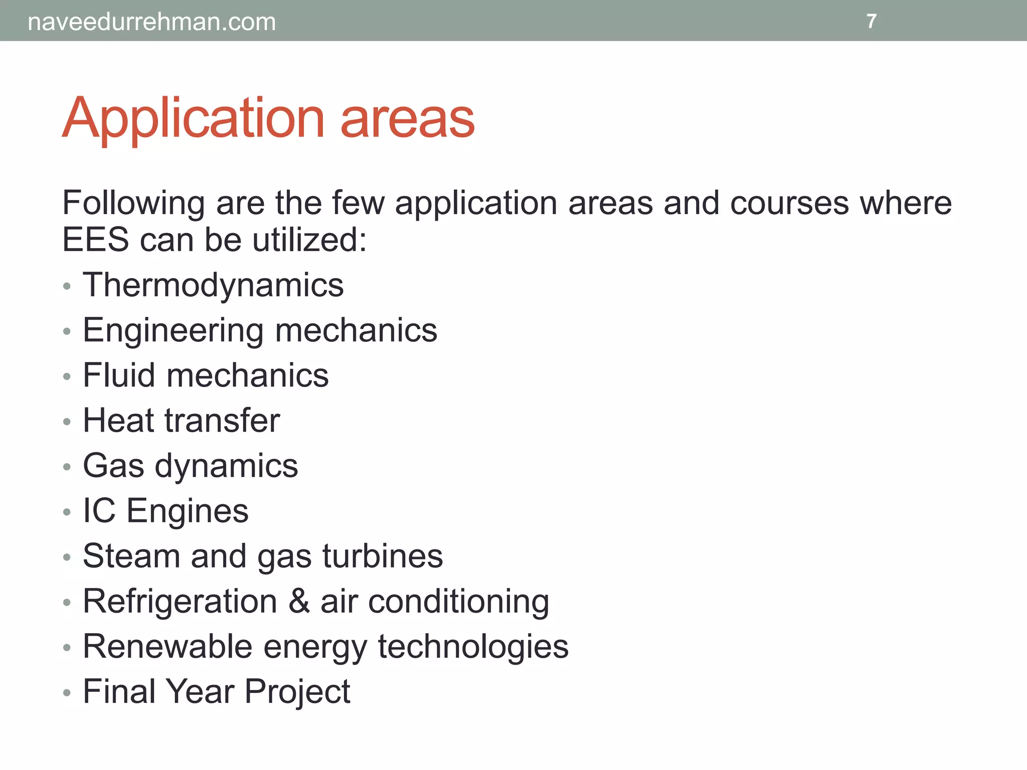Application areas
Following are the few application areas and courses where
EES can be utilized:
• Thermodynamics
• Engineering mechanics
• Fluid mechanics
• Heat transfer
• Gas dynamics
• IC Engines
• Steam and gas turbines
• Refrigeration & air conditioning
• Renewable energy technologies
• Final Year Project
7naveedurrehman.com
 