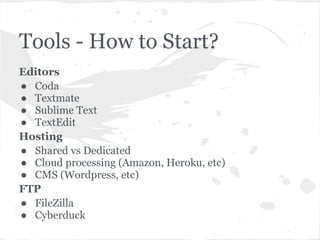 Tools - How to Start?
Editors
● Coda
● Textmate
● Sublime Text
● TextEdit
Hosting
● Shared vs Dedicated
● Cloud processing (Amazon, Heroku, etc)
● CMS (Wordpress, etc)
FTP
● FileZilla
● Cyberduck
 