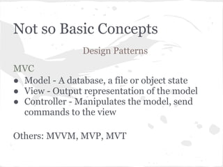Not so Basic Concepts
                Design Patterns
MVC
● Model - A database, a file or object state
● View - Output representation of the model
● Controller - Manipulates the model, send
  commands to the view

Others: MVVM, MVP, MVT
 