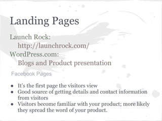 Landing Pages
Launch Rock:
  http://launchrock.com/
WordPress.com:
  Blogs and Product presentation
Facebook Pages

● It’s the first page the visitors view
● Good source of getting details and contact information
  from visitors
● Visitors become familiar with your product; more likely
  they spread the word of your product.
 