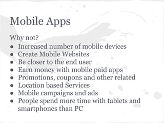 Mobile Apps
Why not?
● Increased number of mobile devices
● Create Mobile Websites
● Be closer to the end user
● Earn money with mobile paid apps
● Promotions, coupons and other related
● Location based Services
● Mobile campaigns and ads
● People spend more time with tablets and
  smartphones than PC
 