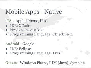 Mobile Apps - Native
iOS - Apple iPhone, iPad
● IDE: XCode
● Needs to have a Mac
● Programming Language: Objective-C

Android - Google
● IDE: Eclipse
● Programming Language: Java

Others - Windows Phone, RIM (Java), Symbian
 