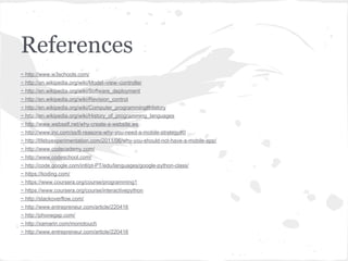 References
~ http://www.w3schools.com/
~ http://en.wikipedia.org/wiki/Model–view–controller
~ http://en.wikipedia.org/wiki/Software_deployment
~ http://en.wikipedia.org/wiki/Revision_control
~ http://en.wikipedia.org/wiki/Computer_programming#History
~ http://en.wikipedia.org/wiki/History_of_programming_languages
~ http://www.webself.net/why-create-a-website.ws
~ http://www.inc.com/ss/6-reasons-why-you-need-a-mobile-strategy#0
~ http://lifebyexperimentation.com/2011/06/why-you-should-not-have-a-mobile-app/
~ http://www.codecademy.com/
~ http://www.codeschool.com/
~ http://code.google.com/intl/pt-PT/edu/languages/google-python-class/
~ https://koding.com/
~ https://www.coursera.org/course/programming1
~ https://www.coursera.org/course/interactivepython
~ http://stackoverflow.com/
~ http://www.entrepreneur.com/article/220416
~ http://phonegap.com/
~ http://xamarin.com/monotouch
~ http://www.entrepreneur.com/article/220416
 