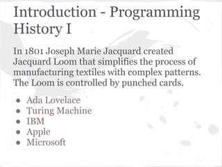 Introduction - Programming
History I
In 1801 Joseph Marie Jacquard created
Jacquard Loom that simplifies the process of
manufacturing textiles with complex patterns.
The Loom is controlled by punched cards.
●   Ada Lovelace
●   Turing Machine
●   IBM
●   Apple
●   Microsoft
 