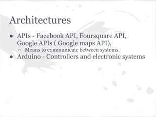 Architectures
● APIs - Facebook API, Foursquare API,
  Google APIs ( Google maps API),
  ○ Means to communicate between systems.
● Arduino - Controllers and electronic systems
 
