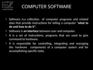 COMPUTER SOFTWARE
• Software isa collection of computer programs and related
data that provide instructions for telling a computer "what to
do and how to do it".
• Software is an interface between user and computer.
• It is a set of instructions, programs that are used to give
command to hardware.
• It is responsible for controlling, integrating and managing
the hardware components of a computer system and for
accomplishing specific tasks.
 
