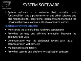 SYSTEM SOFTWARE
• System software is a software that provides basic
functionalities and a platform to run any other software and
also responsible for controlling, integrating and managing the
individual hardware components of a computer system.
Functions of system software:
• Monitoring the use of all the hardware components
• Providing an easy and efficient interaction between the
computer and user.
• Communication with the peripheral devices such as a
scanner, printer, webcam, etc.
• Managing files and folders
• Providing security and platform for application software
 