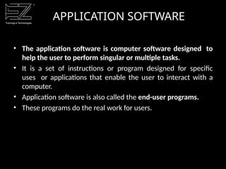 APPLICATION SOFTWARE
• The application software is computer software designed to
help the user to perform singular or multiple tasks.
• It is a set of instructions or program designed for specific
uses or applications that enable the user to interact with a
computer.
• Application software is also called the end-user programs.
• These programs do the real work for users.
 