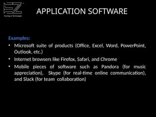 APPLICATION SOFTWARE
Examples:
• Microsoft suite of products (Office, Excel, Word, PowerPoint,
Outlook, etc.)
• Internet browsers like Firefox, Safari, and Chrome
• Mobile pieces of software such as Pandora (for music
appreciation), Skype (for real-time online communication),
and Slack (for team collaboration)
 