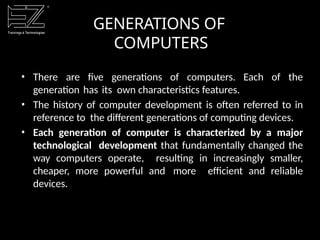 GENERATIONS OF
COMPUTERS
• There are five generations of computers. Each of the
generation has its own characteristics features.
• The history of computer development is often referred to in
reference to the different generations of computing devices.
• Each generation of computer is characterized by a major
technological development that fundamentally changed the
way computers operate, resulting in increasingly smaller,
cheaper, more powerful and more efficient and reliable
devices.
 