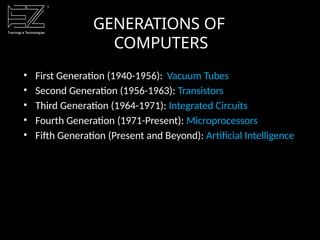 GENERATIONS OF
COMPUTERS
• First Generation (1940-1956): Vacuum Tubes
• Second Generation (1956-1963): Transistors
• Third Generation (1964-1971): Integrated Circuits
• Fourth Generation (1971-Present): Microprocessors
• Fifth Generation (Present and Beyond): Artificial Intelligence
 