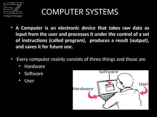 COMPUTER SYSTEMS
• A Computer is an electronic device that takes raw data as
input from the user and processes it under the control of a set
of instructions (called program), produces a result (output),
and saves it for future use.
• Every computer mainly consists of three things and those are
• Hardware
• Software
• User
 