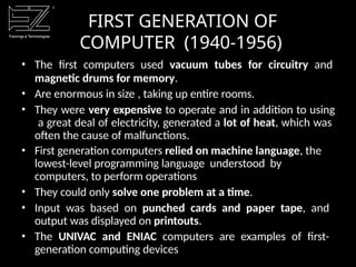 • The first computers used vacuum tubes for circuitry and
magnetic drums for memory.
• Are enormous in size , taking up entire rooms.
• They were very expensive to operate and in addition to using
a great deal of electricity, generated a lot of heat, which was
often the cause of malfunctions.
• First generation computers relied on machine language, the
lowest-level programming language understood by
computers, to perform operations
• They could only solve one problem at a time.
• Input was based on punched cards and paper tape, and
output was displayed on printouts.
• The UNIVAC and ENIAC computers are examples of first-
generation computing devices
FIRST GENERATION OF
COMPUTER (1940-1956)
 