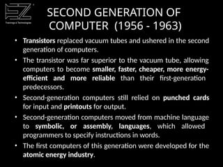 • Transistors replaced vacuum tubes and ushered in the second
generation of computers.
• The transistor was far superior to the vacuum tube, allowing
computers to become smaller, faster, cheaper, more energy-
efficient and more reliable than their first-generation
predecessors.
• Second-generation computers still relied on punched cards
for input and printouts for output.
• Second-generation computers moved from machine language
to symbolic, or assembly, languages, which allowed
programmers to specify instructions in words.
• The first computers of this generation were developed for the
atomic energy industry.
SECOND GENERATION OF
COMPUTER (1956 - 1963)
 