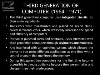 • The third generation computer uses integrated circuits as
their main ingredients.
• Transistors were miniaturized and placed on silicon chips,
called semiconductors, which drastically increased the speed
and efficiency of computers.
• Instead of punched cards and printouts, users interacted with
third generation computers through keyboards and monitors.
• And interfaced with an operating system, which allowed the
device to run many different applications at one time with a
central program that monitored the memory.
• During this generation computers for the first time became
accessible to a mass audience because they were smaller and
cheaper than their predecessors.
THIRD GENERATION OF
COMPUTER (1964 - 1971)
 