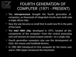 • The microprocessor brought the fourth generation of
computers, as thousands of integrated circuits were built onto
a single silicon chip.
• Now the size became so small that it could now fit in the palm
of the hand.
• The Intel 4004 chip, developed in 1971, located all the
components of the computer—from the central processing
unit and memory to input/output controls—on a single chip.
• Fourth generation computers also saw the development of
GUIs, the mouse and handheld devices.
• In 1981 IBM introduced its first computer for the home user,
and in 1984 Apple introduced the Macintosh.
FOURTH GENERATION OF
COMPUTER (1971 - PRESENT)
 