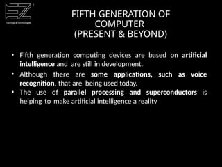 • Fifth generation computing devices are based on artificial
intelligence and are still in development.
• Although there are some applications, such as voice
recognition, that are being used today.
• The use of parallel processing and superconductors is
helping to make artificial intelligence a reality
FIFTH GENERATION OF
COMPUTER
(PRESENT & BEYOND)
 