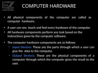 COMPUTER HARDWARE
• All physical components of the computer are called as
computer hardware.
• A user can see, touch and feel every hardware of the computer.
• All hardware components perform any task based on the
instructions given by the computer software.
• The computer hardware components are as follows:
• Input Devices: These are the parts through which a user can
give the data to the computer.
• Output Devices: These are the physical components of a
computer through which the computer gives the result to the
user.
 