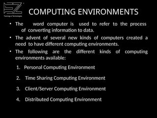 COMPUTING ENVIRONMENTS
• The word computer is used to refer to the process
of converting information to data.
• The advent of several new kinds of computers created a
need to have different computing environments.
• The following are the different kinds of computing
environments available:
1. Personal Computing Environment
2. Time Sharing Computing Environment
3. Client/Server Computing Environment
4. Distributed Computing Environment
 