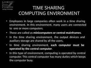 TIME SHARING
COMPUTING ENVIRONMENT
• Employees in large companies often work in a time sharing
environment. In this environment, many users are connected
to one or more computers.
• These are called as minicomputers or central mainframes.
• In the time sharing environment, the output devices and
auxiliary storage are shared by all the users.
• In time sharing environment, each computer must be
operated by the central computer.
• In this type of environment, computing is operated by central
computer. This central computer has many duties which keeps
the computer busy.
 