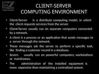 • Client/Server is a distribute computing model, in which
the client requests services from the server.
• Client/Server usually run on separate computers connected
by a network.
• A client is a process or an application that sends messages to
a server through the network.
• These messages ask the server to perform a specific task,
like finding a customer record in a database.
• Severs usually run on powerful computers, workstations
or mainframes.
• The administration of the installed equipment is
more expensive than maintaining a centralized system.
CLIENT-SERVER
COMPUTING ENVIRONMENT
 