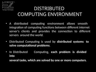 DISTRIBUTED
COMPUTING ENVIRONMENT
• A distributed computing environment allows smooth
integration of computing functions between different internet
server's clients and provides the connection to different
servers around the world.
• Distributed Computing is used by distributed systems to
solve computational problems.
• In Distributed Computing, each problem is divided
into
several tasks, which are solved by one or more computers.
 