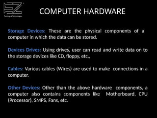 COMPUTER HARDWARE
Storage Devices: These are the physical components of a
computer in which the data can be stored.
Devices Drives: Using drives, user can read and write data on to
the storage devices like CD, floppy, etc.,
Cables: Various cables (Wires) are used to make connections in a
computer.
Other Devices: Other than the above hardware components, a
computer also contains components like Motherboard, CPU
(Processor), SMPS, Fans, etc.
 