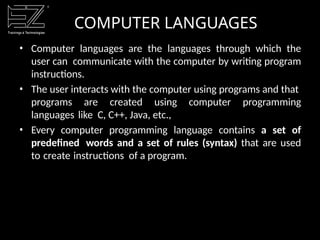 COMPUTER LANGUAGES
• Computer languages are the languages through which the
user can communicate with the computer by writing program
instructions.
• The user interacts with the computer using programs and that
programs are created using computer programming
languages like C, C++, Java, etc.,
• Every computer programming language contains a set of
predefined words and a set of rules (syntax) that are used
to create instructions of a program.
 