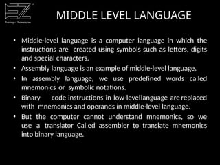 • Middle-level language is a computer language in which the
instructions are created using symbols such as letters, digits
and special characters.
• Assembly language is an example of middle-level language.
• In assembly language, we use predefined words called
mnemonics or symbolic notations.
• Binary code instructions in low-levellanguage are replaced
with mnemonics and operands in middle-level language.
• But the computer cannot understand mnemonics, so we
use a translator Called assembler to translate mnemonics
into binary language.
MIDDLE LEVEL LANGUAGE
 