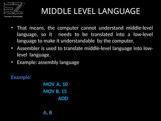 • That means, the computer cannot understand middle-level
language, so it needs to be translated into a low-level
language to make it understandable by the computer.
• Assembler is used to translate middle-level language into low-
level language.
• Example: assembly language
Example:
MOV A, 10
MOV B, 15
ADD
A, B
MIDDLE LEVEL LANGUAGE
 