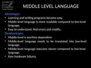 MIDDLE LEVEL LANGUAGE
Advantages:
• Learning and writing programs became easy.
• Middle-level language is more readable compared to low-level
language.
• Easy to understand, find errors and modify.
Disadvantages:
• Middle-level is machine-dependent.
• Middle-level language needs to be translated into low-level
language.
• Middle-level language executes slower compared to low-level
language.
• Rare hardware failures.
 