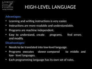 HIGH-LEVEL LANGUAGE
Advantages:
• Learning and writing instructions is very easier.
• Instructions are more readable and understandable.
• Programs are machine independent.
• Easy to understand, create programs, find errors
and modify.
Disadvantages:
• Needs to be translated into low-level language.
• Programs executes slower compared to middle and
low- level languages.
• Each programming language has its own set of rules.
 
