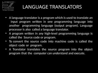 LANGUAGE TRANSLATORS
• A language translator is a program which is used to translate an
input program written in one programming language into
another programming language (output program). Language
processor is also called a language translator.
• A program written in any high-level programming language is
called the Source code or program.
• To convert the source code into machine code is called the
object code or program.
• A Translator translates the source program into the object
program that the computer can understand and execute.
 