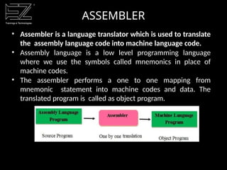ASSEMBLER
• Assembler is a language translator which is used to translate
the assembly language code into machine language code.
• Assembly language is a low level programming language
where we use the symbols called mnemonics in place of
machine codes.
• The assembler performs a one to one mapping from
mnemonic statement into machine codes and data. The
translated program is called as object program.
 
