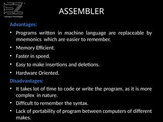 ASSEMBLER
Advantages:
• Programs written in machine language are replaceable by
mnemonics which are easier to remember.
• Memory Efficient.
• Faster in speed.
• Easy to make insertions and deletions.
• Hardware Oriented.
Disadvantages:
• It takes lot of time to code or write the program, as it is more
complex in nature.
• Difficult to remember the syntax.
• Lack of portability of program between computers of different
makes.
 