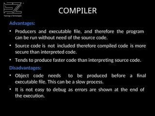COMPILER
Advantages:
• Producers and executable file, and therefore the program
can be run without need of the source code.
• Source code is not included therefore compiled code is more
secure than interpreted code.
• Tends to produce faster code than interpreting source code.
Disadvantages:
• Object code needs to be produced before a final
executable file. This can be a slow process.
• It is not easy to debug as errors are shown at the end of
the execution.
 