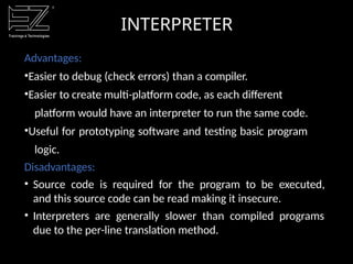 INTERPRETER
Advantages:
•Easier to debug (check errors) than a compiler.
•Easier to create multi-platform code, as each different
platform would have an interpreter to run the same code.
•Useful for prototyping software and testing basic program
logic.
Disadvantages:
• Source code is required for the program to be executed,
and this source code can be read making it insecure.
• Interpreters are generally slower than compiled programs
due to the per-line translation method.
 