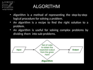 ALGORITHM
• Algorithm is a method of representing the step-by-step
logical procedure for solving a problem.
• An algorithm is a recipe to find the right solution to a
problem.
• An algorithm is useful for solving complex problems by
dividing them into sub-problems.
 