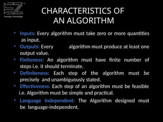 CHARACTERISTICS OF
AN ALGORITHM
• Inputs: Every algorithm must take zero or more quantities
as input.
• Outputs: Every algorithm must produce at least one
output value.
• Finiteness: An algorithm must have finite number of
steps i.e. it should terminate.
• Definiteness: Each step of the algorithm must be
precisely and unambiguously stated.
• Effectiveness: Each step of an algorithm must be feasible
i.e. Algorithm must be simple and practical.
• Language Independent: The Algorithm designed must
be language-independent.
 