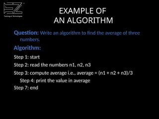 EXAMPLE OF
AN ALGORITHM
Question: Write an algorithm to find the average of three
numbers.
Algorithm:
Step 1: start
Step 2: read the numbers n1, n2, n3
Step 3: compute average i.e., average = (n1 + n2 + n3)/3
Step 4: print the value in average
Step 7: end
 
