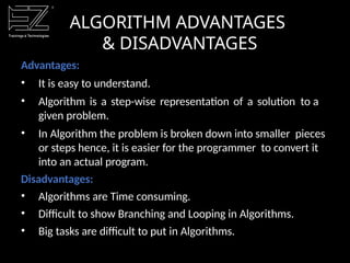 ALGORITHM ADVANTAGES
& DISADVANTAGES
Advantages:
• It is easy to understand.
• Algorithm is a step-wise representation of a solution to a
given problem.
• In Algorithm the problem is broken down into smaller pieces
or steps hence, it is easier for the programmer to convert it
into an actual program.
Disadvantages:
• Algorithms are Time consuming.
• Difficult to show Branching and Looping in Algorithms.
• Big tasks are difficult to put in Algorithms.
 