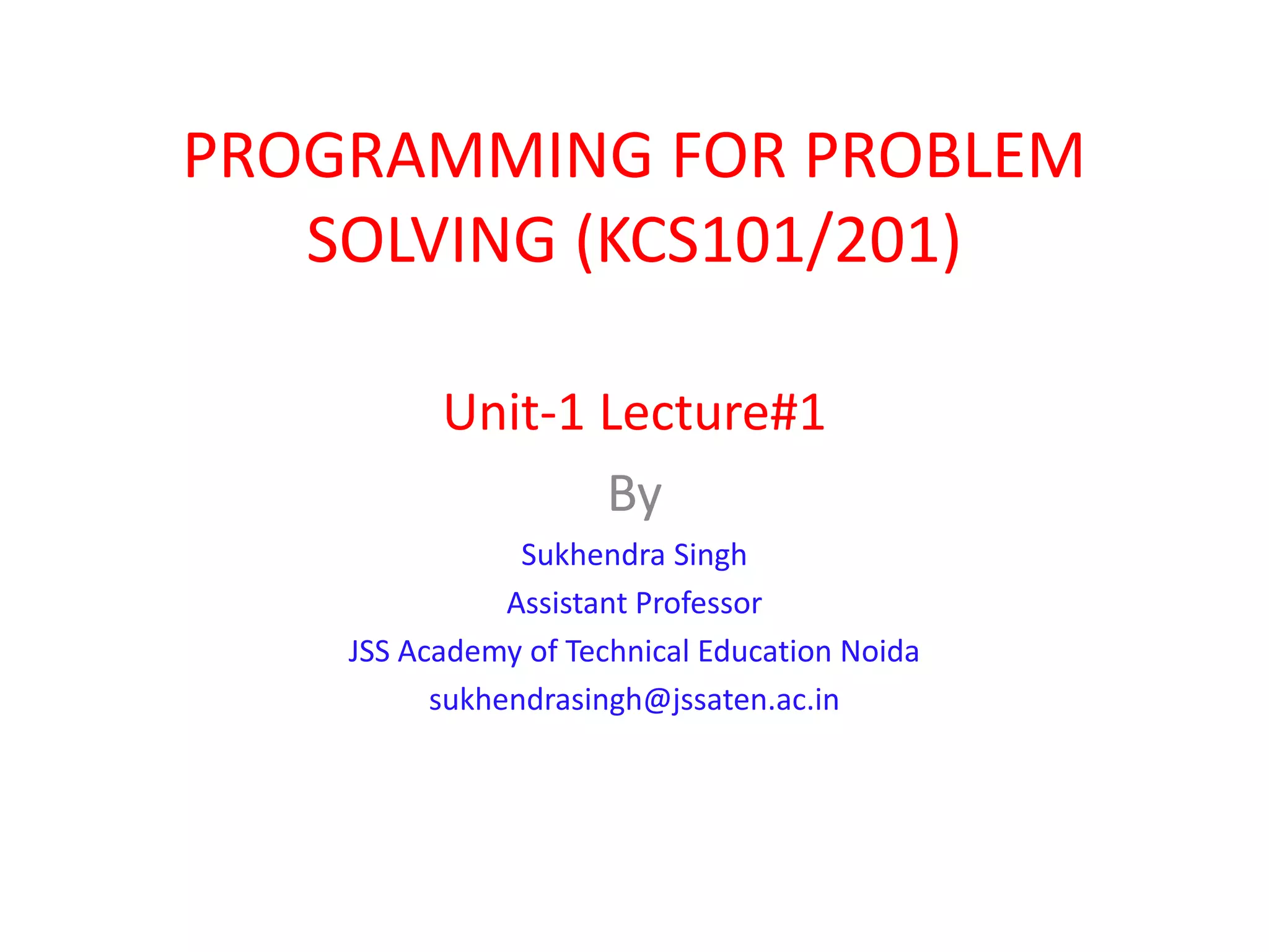 PROGRAMMING FOR PROBLEM SOLVING (KCS101/201) Unit-1 Lecture#1 By Sukhendra Singh Assistant Professor JSS Academy of Technical Education Noida sukhendrasingh@jssaten.ac.in 
