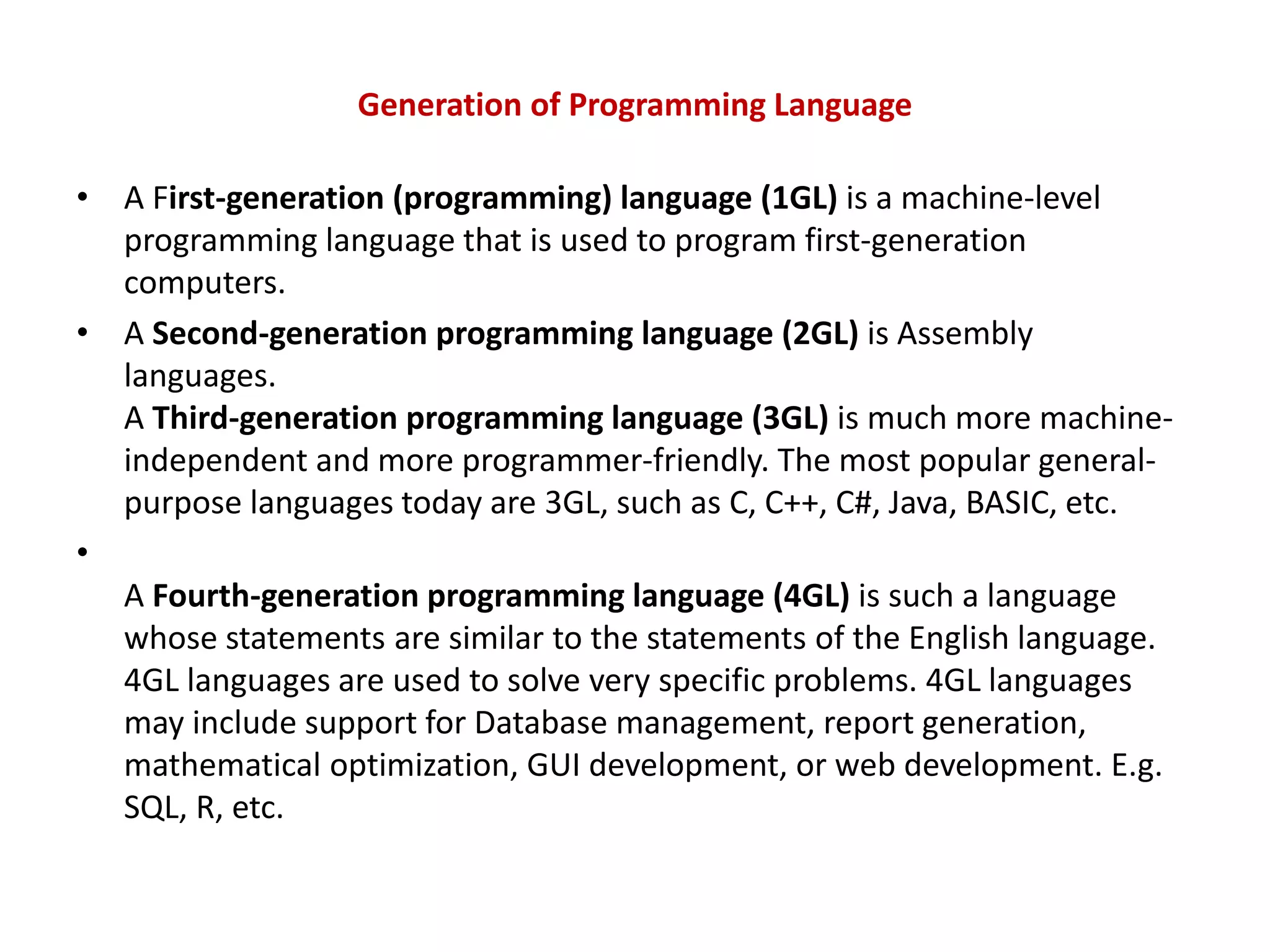 Generation of Programming Language • A First-generation (programming) language (1GL) is a machine-level programming language that is used to program first-generation computers. • A Second-generation programming language (2GL) is Assembly languages. A Third-generation programming language (3GL) is much more machine- independent and more programmer-friendly. The most popular general- purpose languages today are 3GL, such as C, C++, C#, Java, BASIC, etc. • A Fourth-generation programming language (4GL) is such a language whose statements are similar to the statements of the English language. 4GL languages are used to solve very specific problems. 4GL languages may include support for Database management, report generation, mathematical optimization, GUI development, or web development. E.g. SQL, R, etc. 