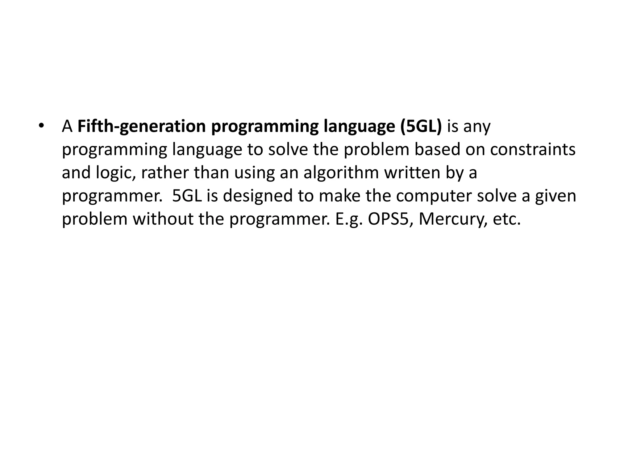 • A Fifth-generation programming language (5GL) is any programming language to solve the problem based on constraints and logic, rather than using an algorithm written by a programmer. 5GL is designed to make the computer solve a given problem without the programmer. E.g. OPS5, Mercury, etc. 